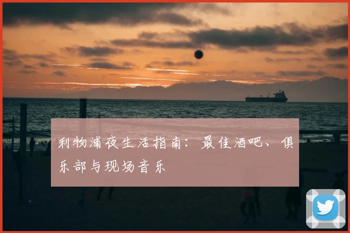 利物浦夜生活指南:最佳酒吧、俱乐部与现场音乐